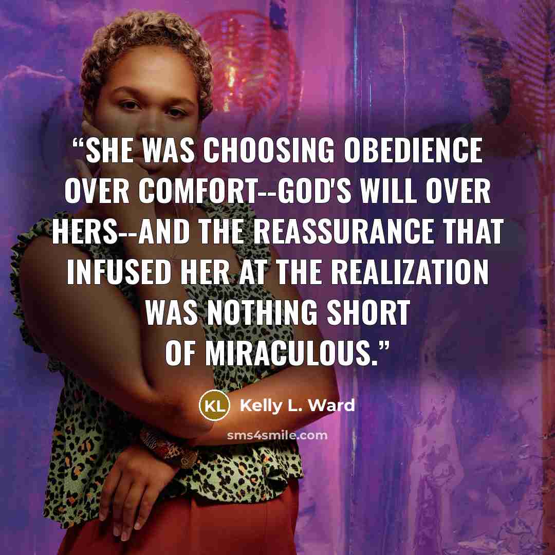 “She was choosing obedience over comfort--God's will over hers--and the reassurance that infused her at the realization was nothing short of miraculous.” quote by Kelly L. Ward