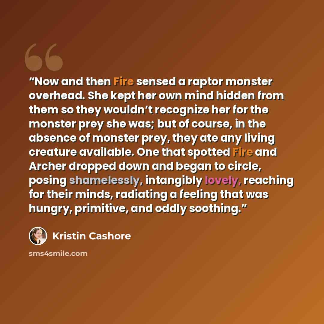 “Now and then Fire sensed a raptor monster overhead. She kept her own mind hidden from them so they wouldn’t recognize her for the monster prey she was; but of course, in the absence of monster prey, they ate any living creature available. One that spotted Fire and Archer dropped down and began to…” quote by Kristin Cashore