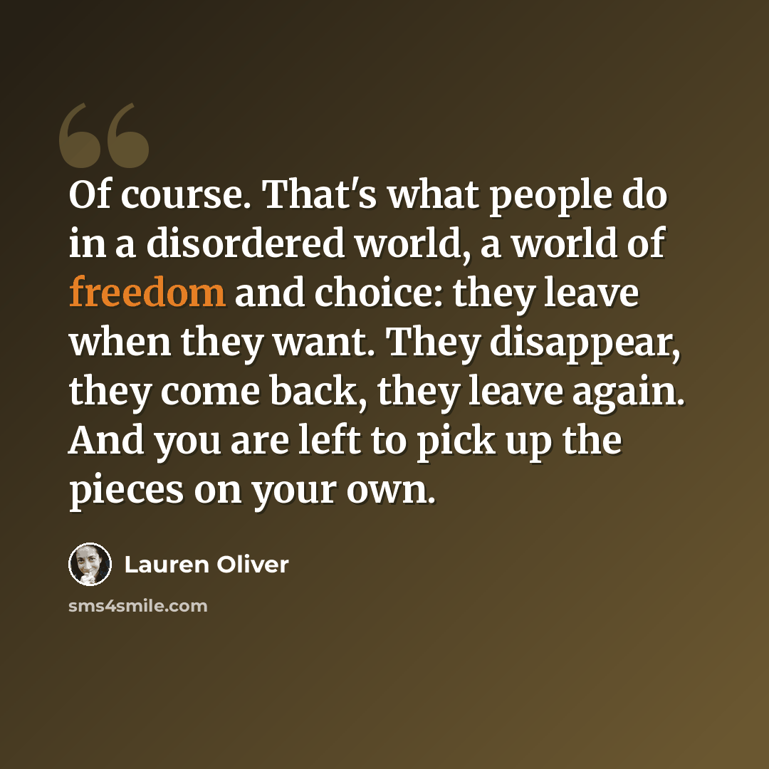 “Of course. That's what people do in a disordered world, a world of freedom and choice: they leave when they want. They disappear, they come back, they leave again. And you are left to pick up the pieces on your own.” quote by Lauren Oliver