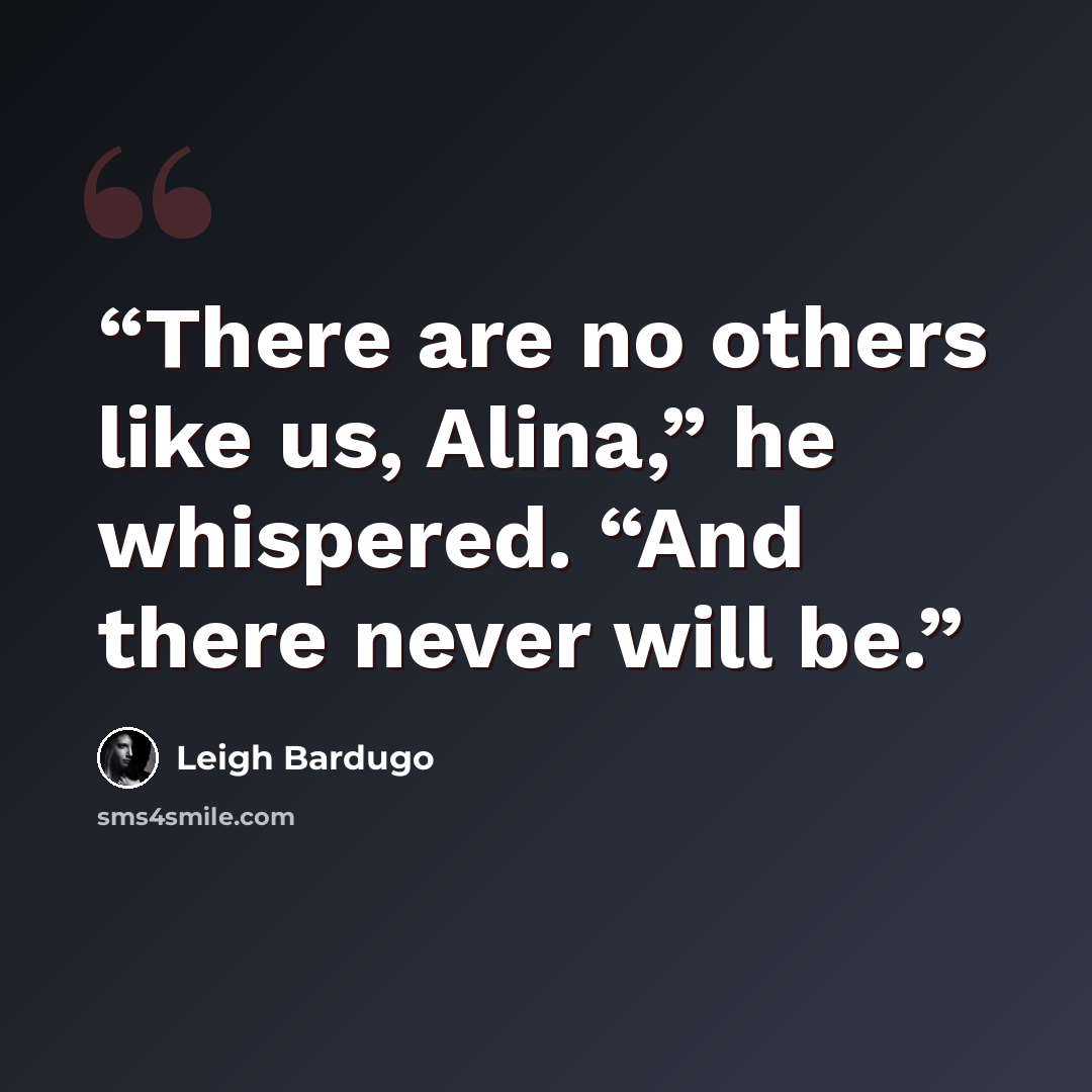 “There are no others like us, Alina,” he whispered. “And there never will be.” quote by Leigh Bardugo