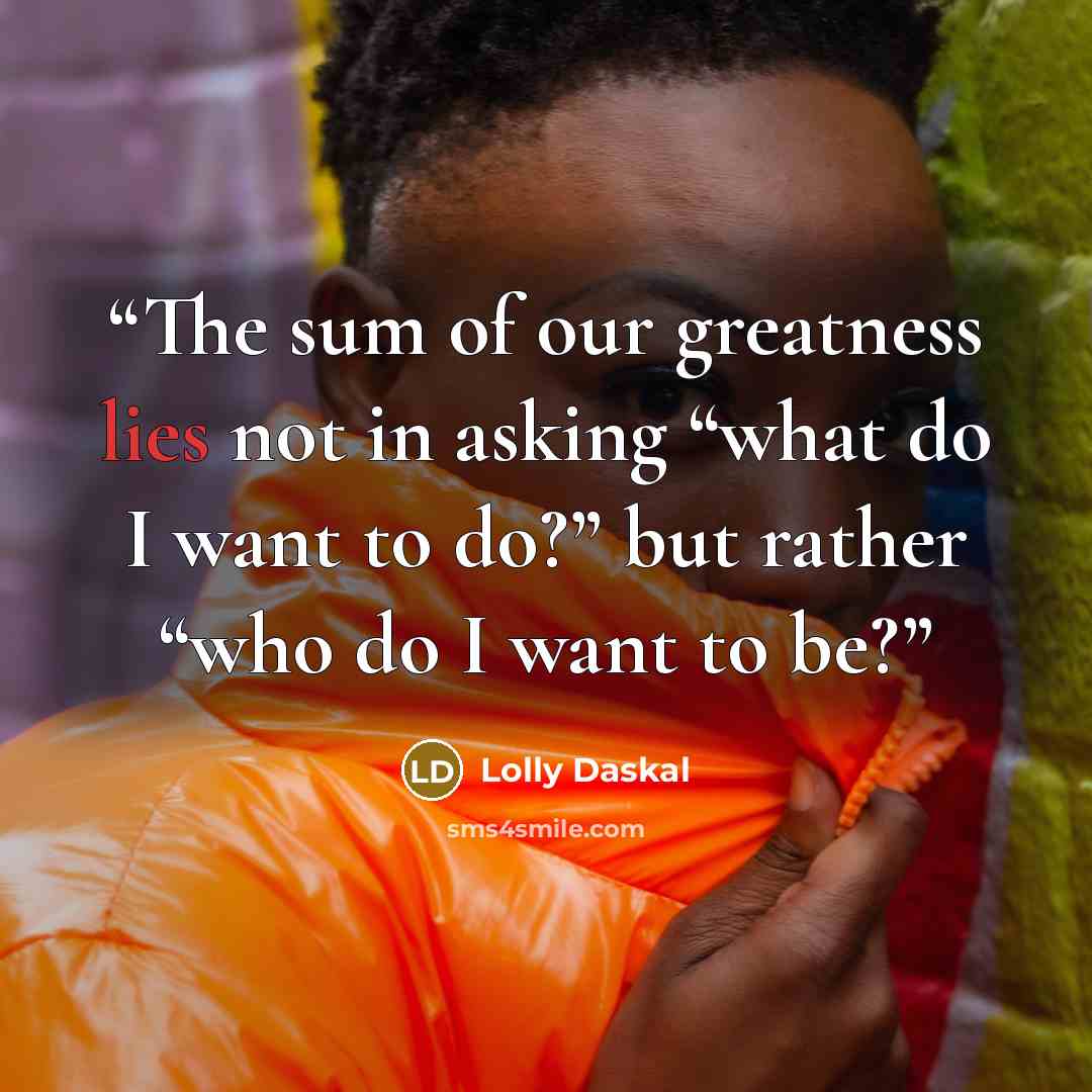 “The sum of our greatness lies not in asking “what do I want to do?” but rather “who do I want to be?” quote by Lolly Daskal