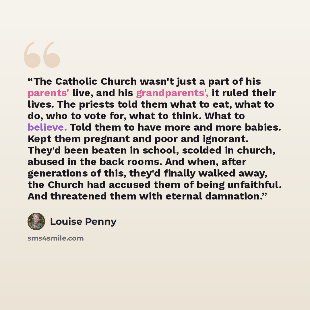 “The Catholic Church wasn't just a part of his parents' live, and his grandparents', it ruled their lives. The priests told them what to eat, what to do, who to vote for, what to think. What to believe. Told them to have more and more babies. Kept them pregnant and poor and ignorant. They'd been…” quote by Louise Penny