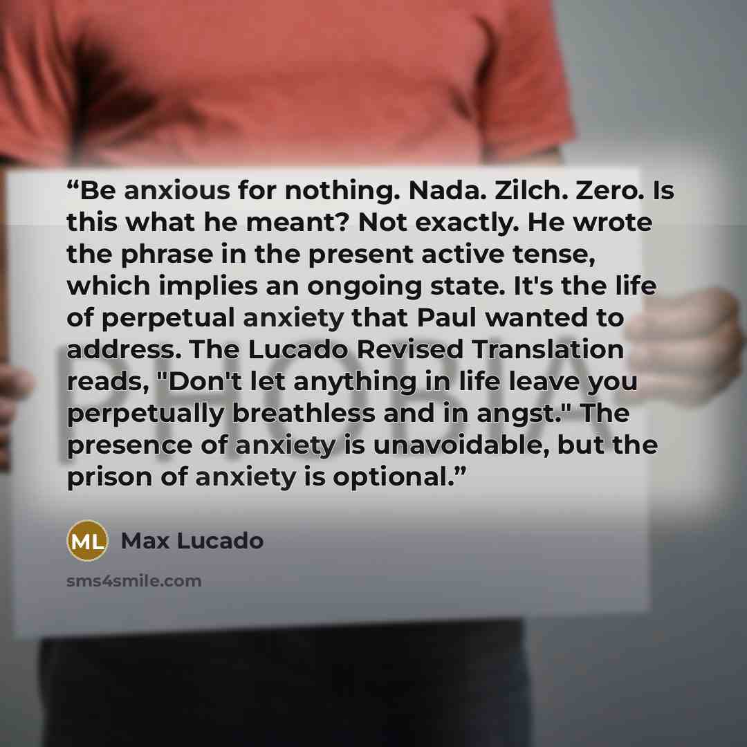 “Be anxious for nothing. Nada. Zilch. Zero. Is this what he meant? Not exactly. He wrote the phrase in the present active tense, which implies an ongoing state. It's the life of perpetual anxiety that Paul wanted to address. The Lucado Revised Translation reads, "Don't let anything in life leave…” quote by Max Lucado