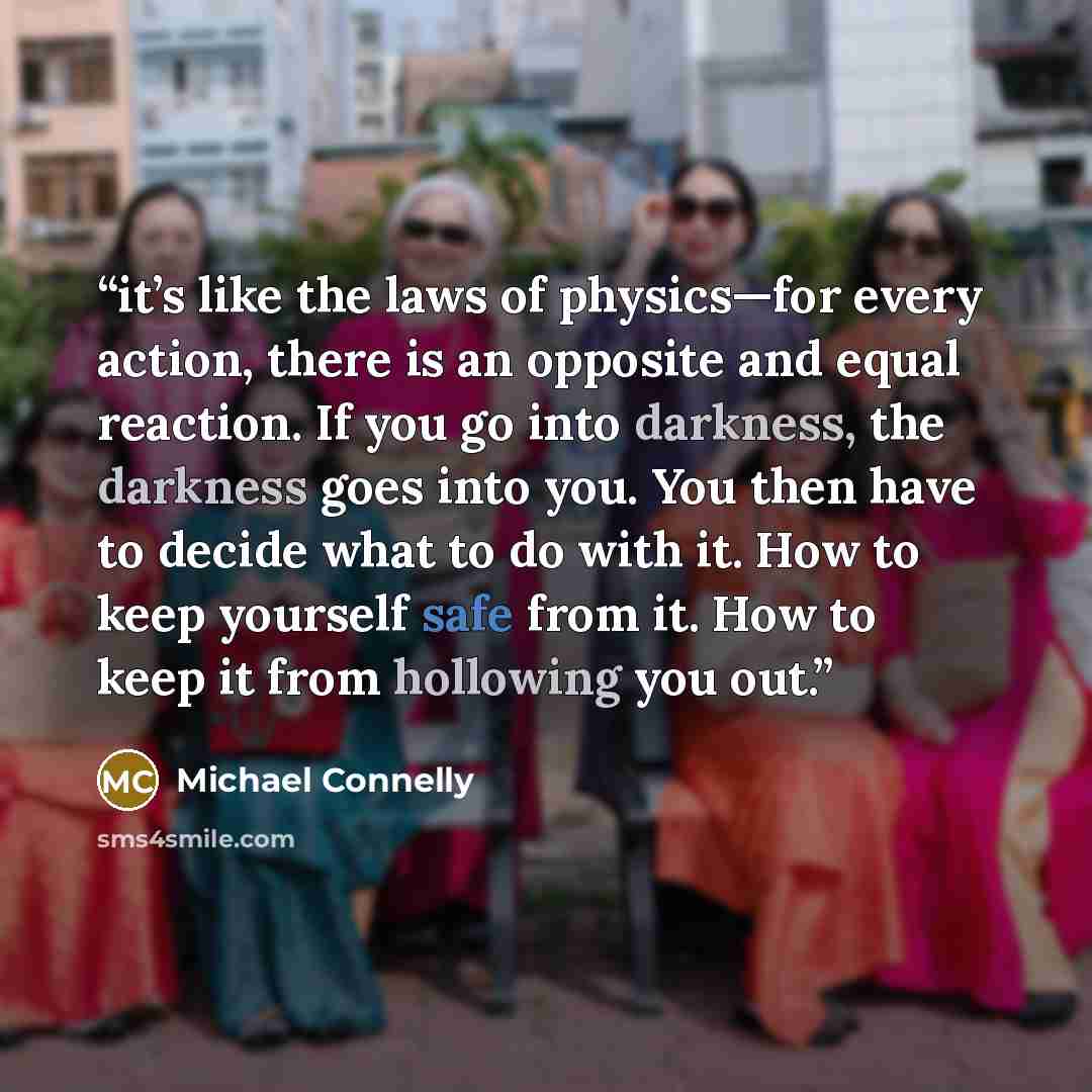 “it’s like the laws of physics—for every action, there is an opposite and equal reaction. If you go into darkness, the darkness goes into you. You then have to decide what to do with it. How to keep yourself safe from it. How to keep it from hollowing you out.” quote by Michael Connelly