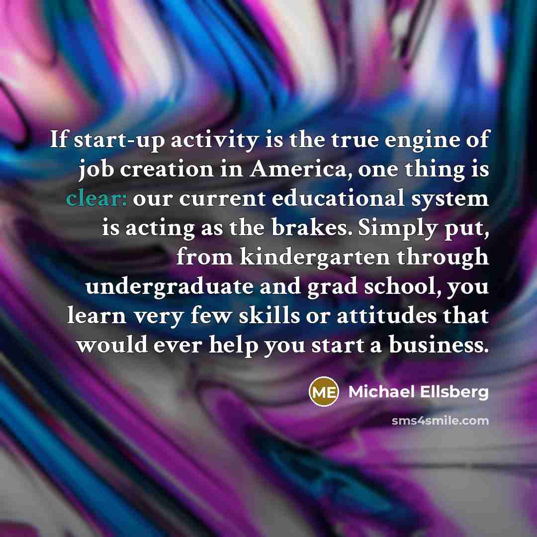 “If start-up activity is the true engine of job creation in America, one thing is clear: our current educational system is acting as the brakes. Simply put, from kindergarten through undergraduate and grad school, you learn very few skills or attitudes that would ever help you start a business.” quote by Michael Ellsberg