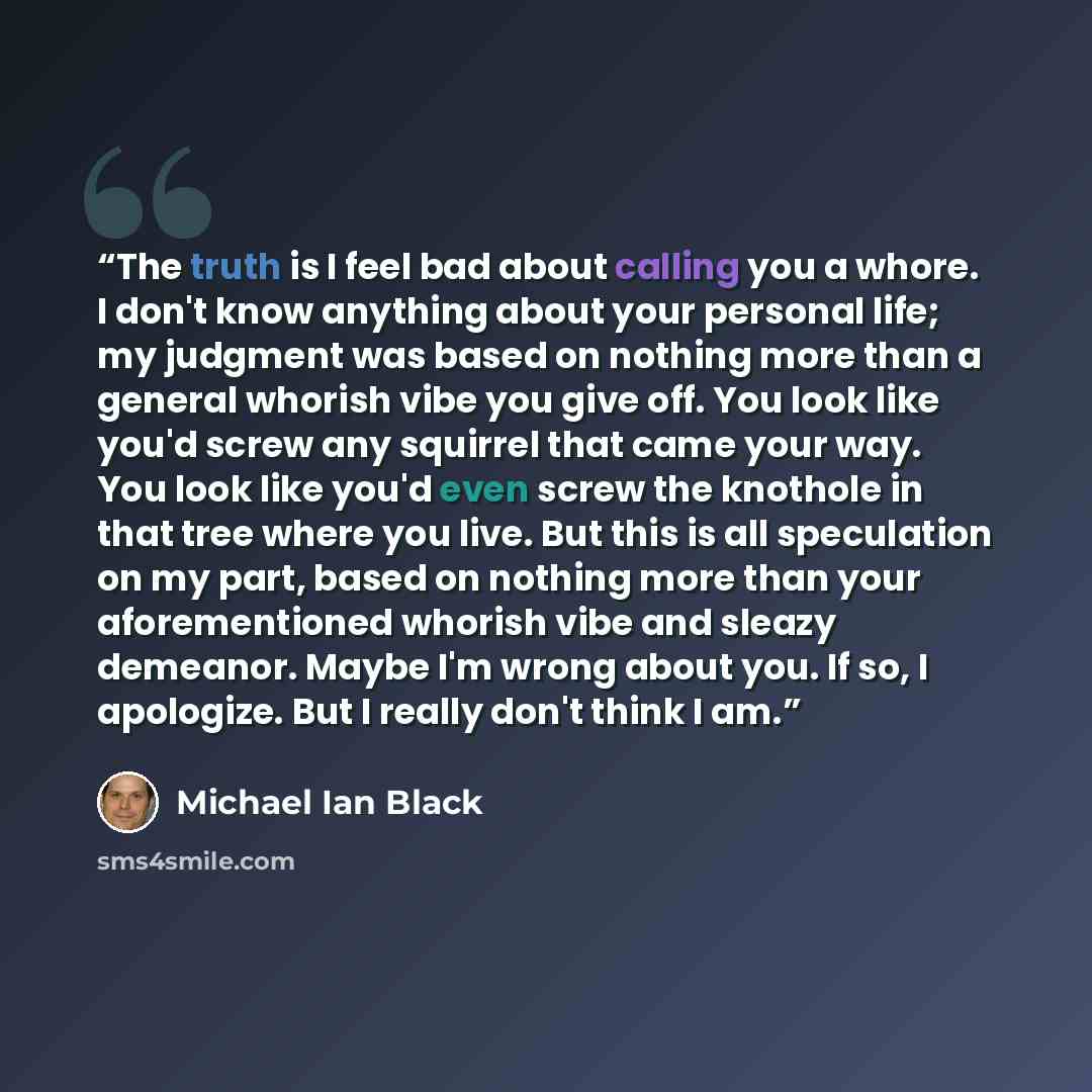 “The truth is I feel bad about calling you a whore. I don't know anything about your personal life; my judgment was based on nothing more than a general whorish vibe you give off. You look like you'd screw any squirrel that came your way. You look like you'd even screw the knothole in that tree…” quote by Michael Ian Black