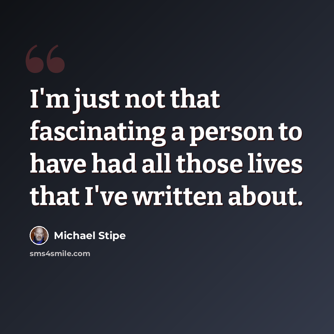 “I'm just not that fascinating a person to have had all those lives that I've written about.” quote by Michael Stipe
