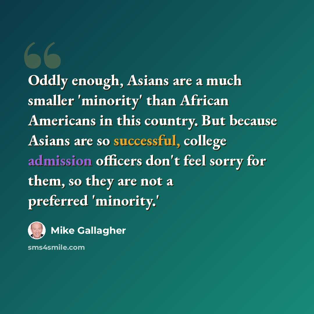 “Oddly enough, Asians are a much smaller 'minority' than African Americans in this country. But because Asians are so successful, college admission officers don't feel sorry for them, so they are not a preferred 'minority.'” quote by Mike Gallagher