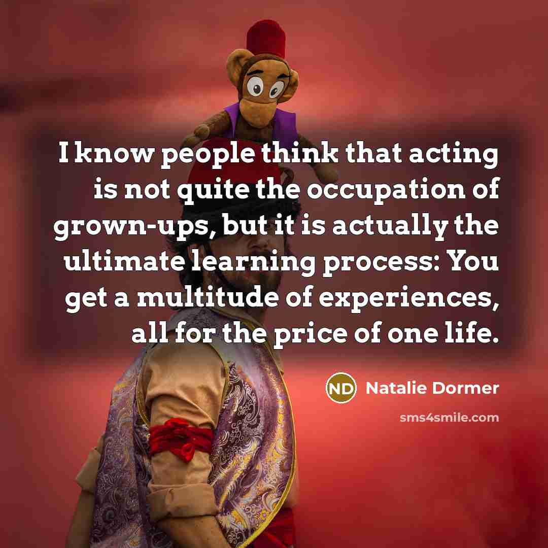 “I know people think that acting is not quite the occupation of grown-ups, but it is actually the ultimate learning process: You get a multitude of experiences, all for the price of one life.” quote by Natalie Dormer