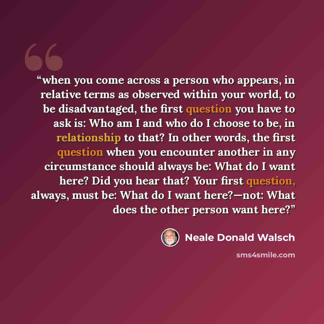 “when you come across a person who appears, in relative terms as observed within your world, to be disadvantaged, the first question you have to ask is: Who am I and who do I choose to be, in relationship to that? In other words, the first question when you encounter another in any circumstance…” quote by Neale Donald Walsch