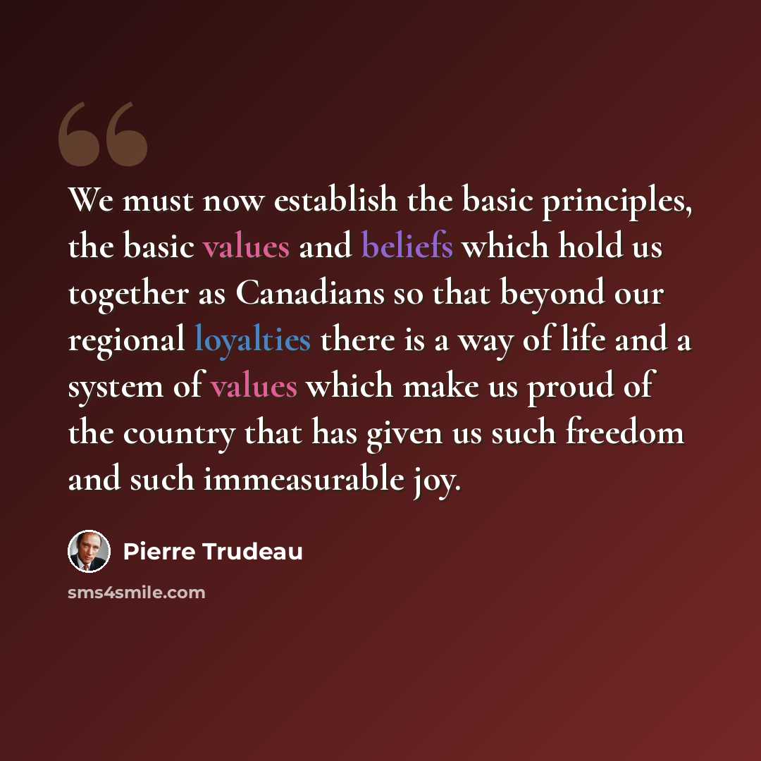 “We must now establish the basic principles, the basic values and beliefs which hold us together as Canadians so that beyond our regional loyalties there is a way of life and a system of values which make us proud of the country that has given us such freedom and such immeasurable joy.” quote by Pierre Trudeau