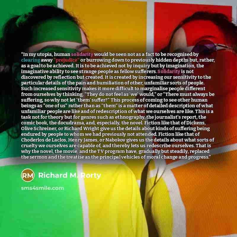 “In my utopia, human solidarity would be seen not as a fact to be recognised by clearing away "prejudice" or burrowing down to previously hidden depths but, rather, as a goal to be achieved. It is to be achieved not by inquiry but by imagination, the imaginative ability to see strange people as…” quote by Richard M. Rorty