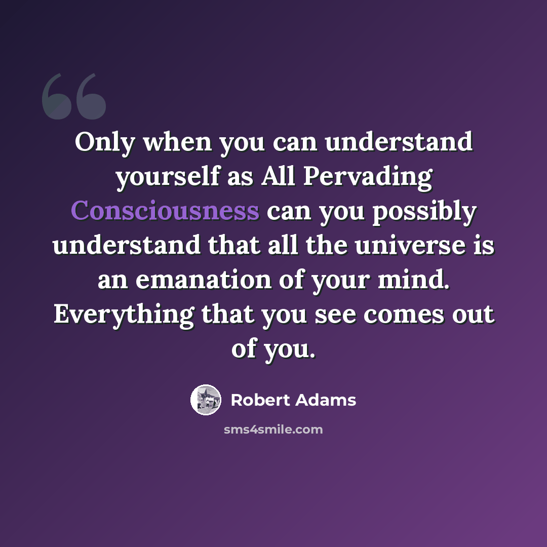 “Only when you can understand yourself as All Pervading Consciousness can you possibly understand that all the universe is an emanation of your mind. Everything that you see comes out of you.” quote by Robert Adams