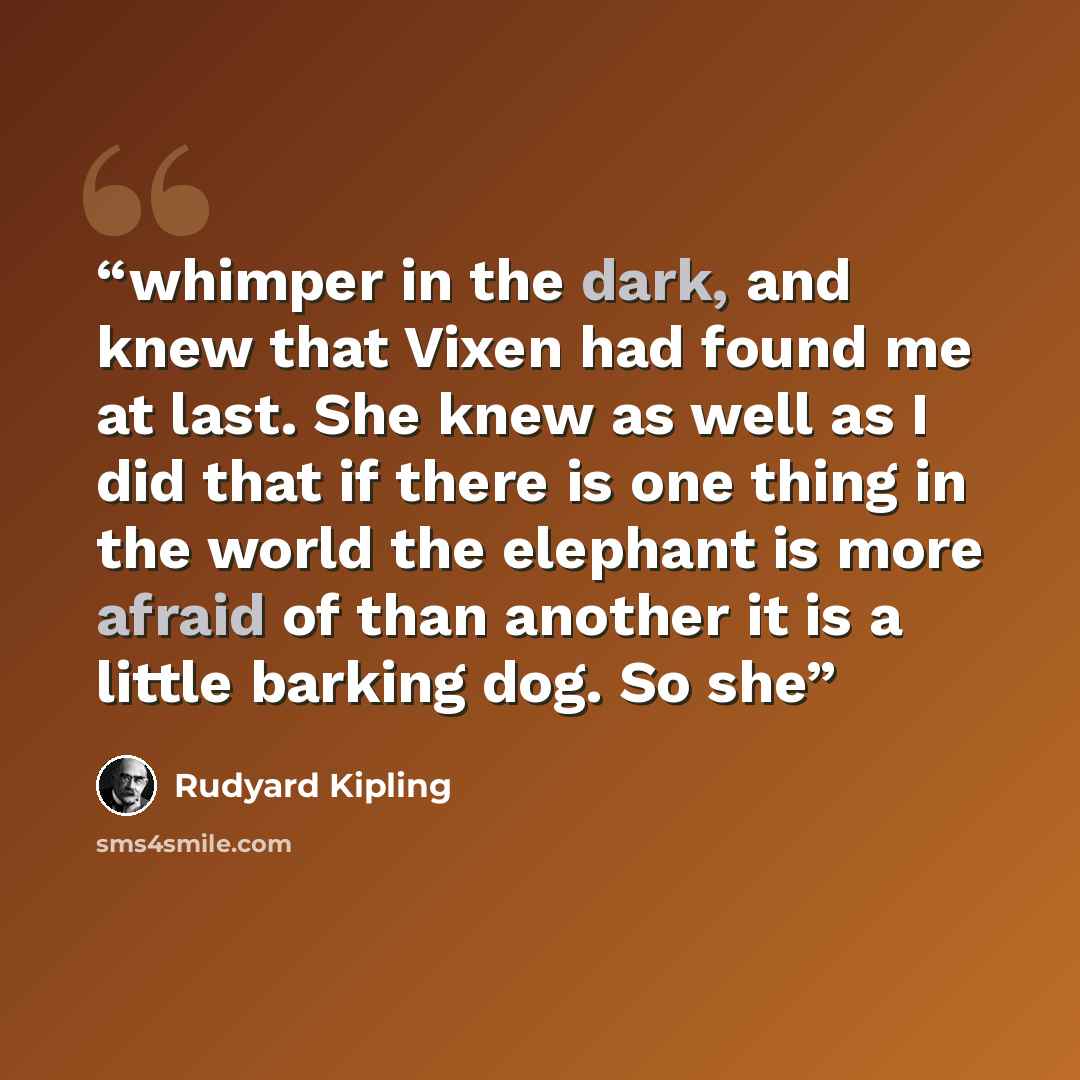 “whimper in the dark, and knew that Vixen had found me at last. She knew as well as I did that if there is one thing in the world the elephant is more afraid of than another it is a little barking dog. So she” quote by Rudyard Kipling