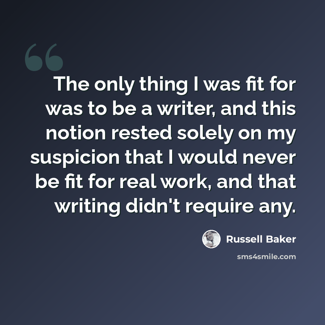 “The only thing I was fit for was to be a writer, and this notion rested solely on my suspicion that I would never be fit for real work, and that writing didn't require any.” quote by Russell Baker