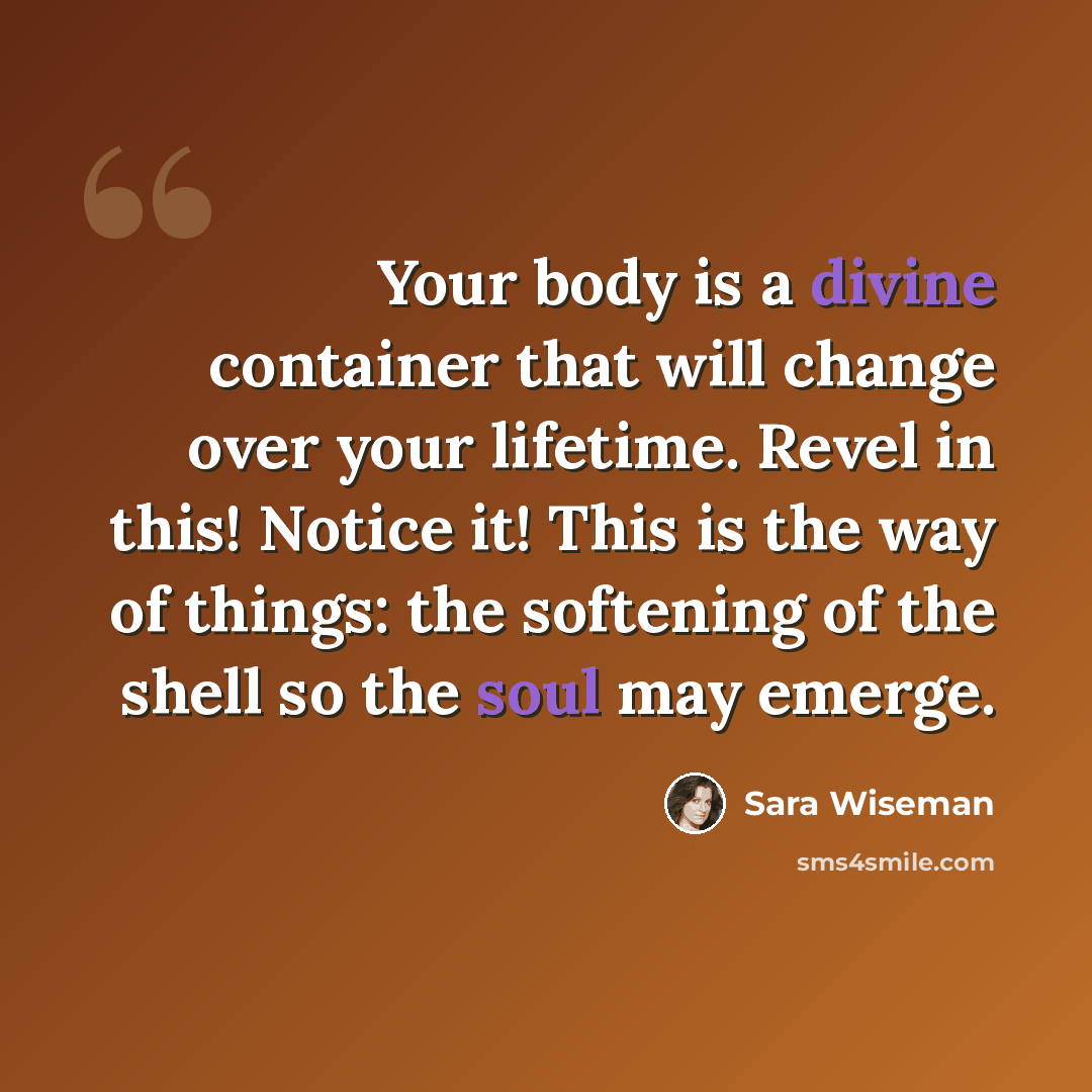 “Your body is a divine container that will change over your lifetime. Revel in this! Notice it! This is the way of things: the softening of the shell so the soul may emerge.” quote by Sara Wiseman