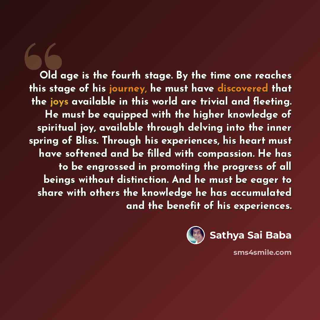 “Old age is the fourth stage. By the time one reaches this stage of his journey, he must have discovered that the joys available in this world are trivial and fleeting. He must be equipped with the higher knowledge of spiritual joy, available through delving into the inner spring of Bliss. Through…” quote by Sathya Sai Baba
