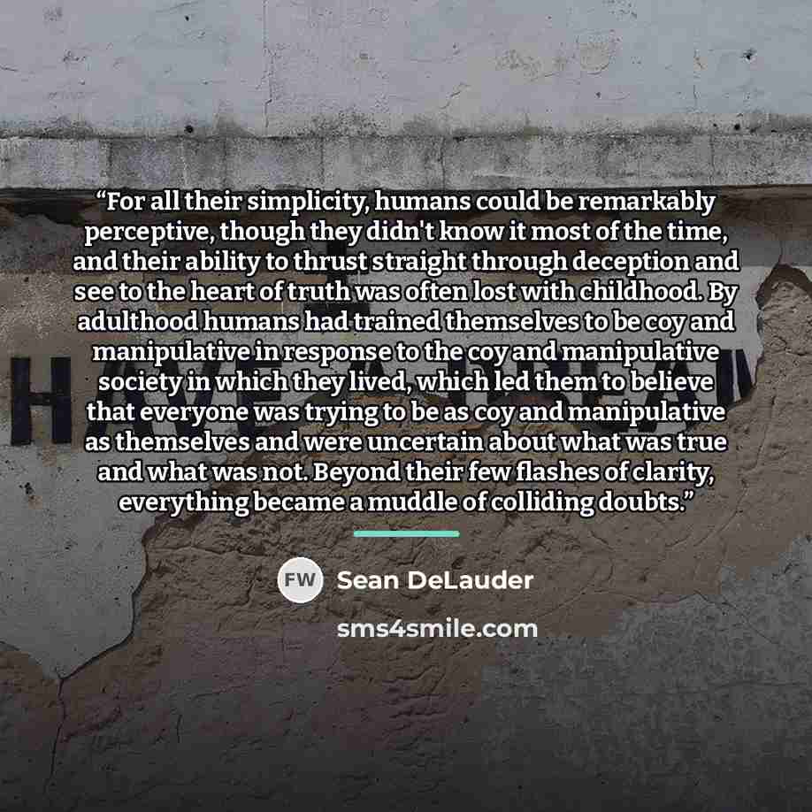 “For all their simplicity, humans could be remarkably perceptive, though they didn't know it most of the time, and their ability to thrust straight through deception and see to the heart of truth was often lost with childhood. By adulthood humans had trained themselves to be coy and manipulative in…” quote by Sean DeLauder