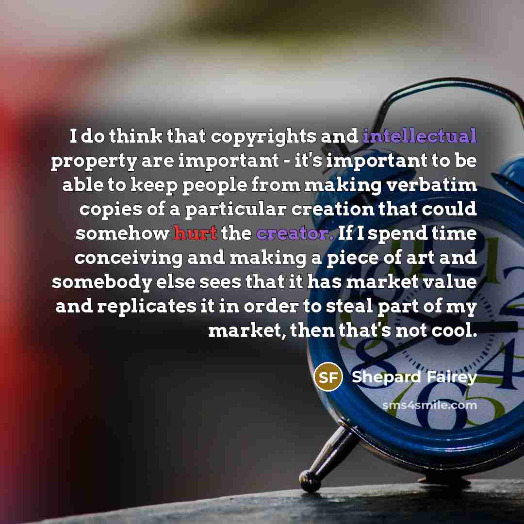 “I do think that copyrights and intellectual property are important - it's important to be able to keep people from making verbatim copies of a particular creation that could somehow hurt the creator. If I spend time conceiving and making a piece of art and somebody else sees that it has market…” quote by Shepard Fairey