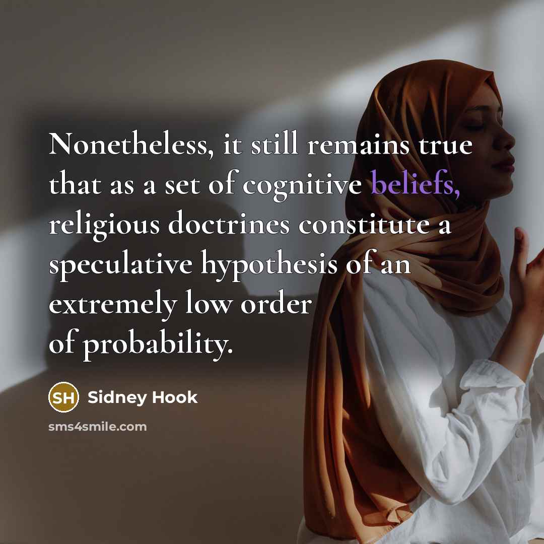 “Nonetheless, it still remains true that as a set of cognitive beliefs, religious doctrines constitute a speculative hypothesis of an extremely low order of probability.” quote by Sidney Hook