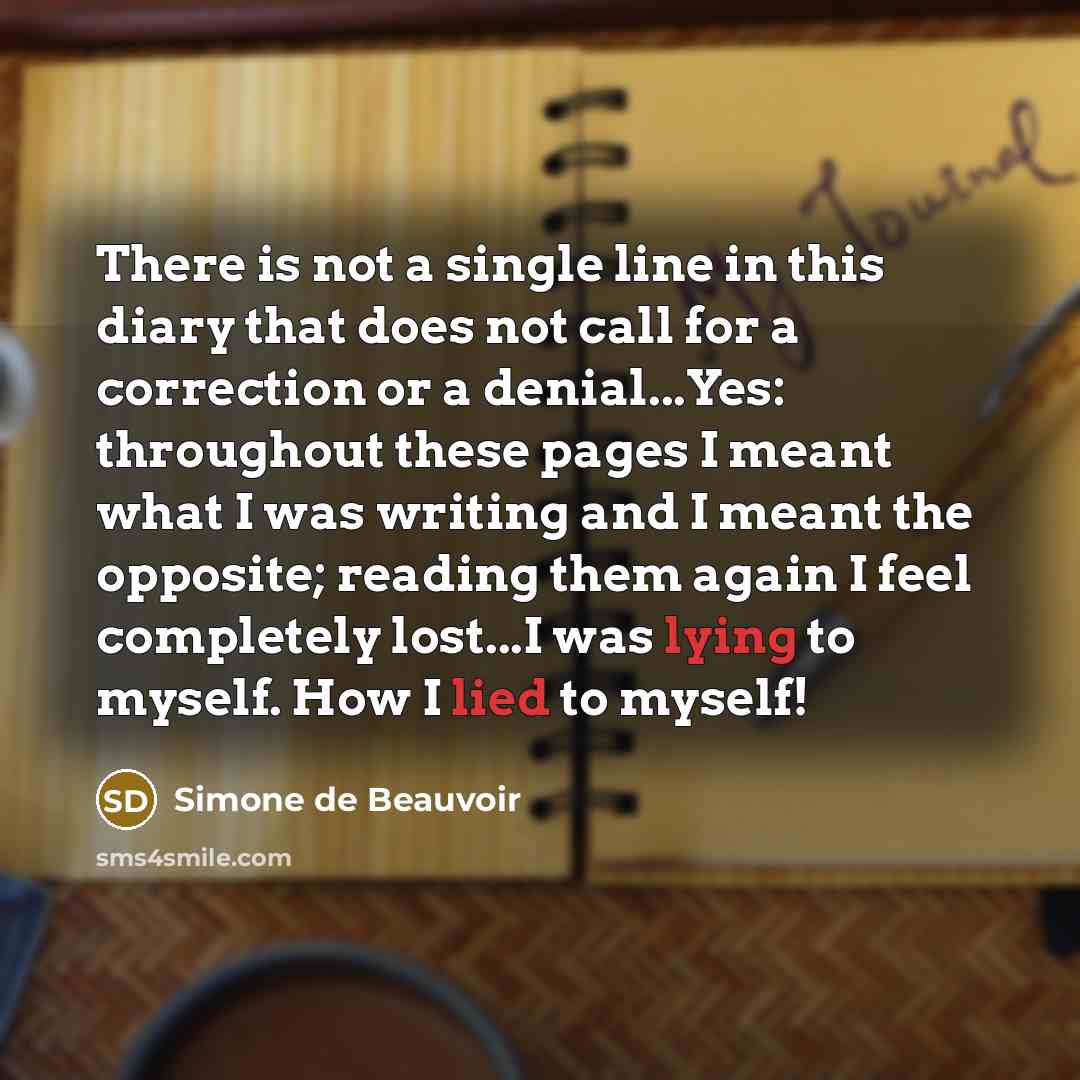 “There is not a single line in this diary that does not call for a correction or a denial...Yes: throughout these pages I meant what I was writing and I meant the opposite; reading them again I feel completely lost...I was lying to myself. How I lied to myself!” quote by Simone de Beauvoir