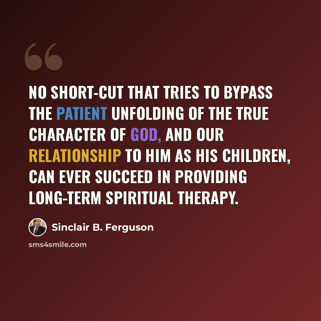 “No short-cut that tries to bypass the patient unfolding of the true character of God, and our relationship to him as his children, can ever succeed in providing long-term spiritual therapy.” quote by Sinclair B. Ferguson