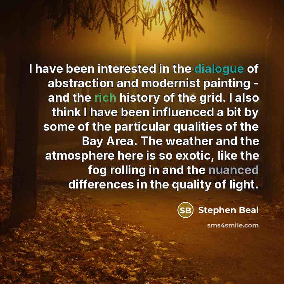 “I have been interested in the dialogue of abstraction and modernist painting - and the rich history of the grid. I also think I have been influenced a bit by some of the particular qualities of the Bay Area. The weather and the atmosphere here is so exotic, like the fog rolling in and the nuanced…” quote by Stephen Beal