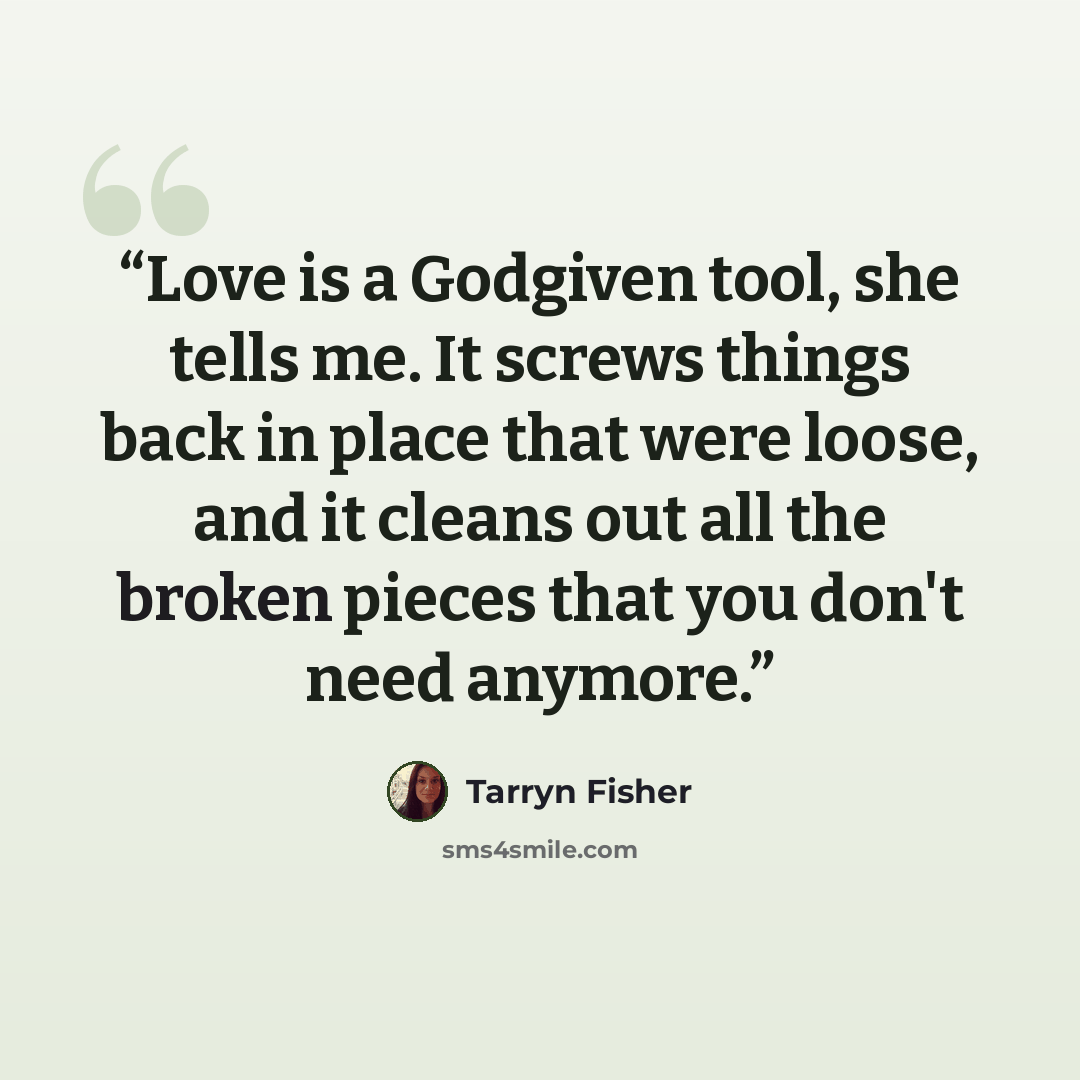 “Love is a Godgiven tool, she tells me. It screws things back in place that were loose, and it cleans out all the broken pieces that you don't need anymore.” quote by Tarryn Fisher