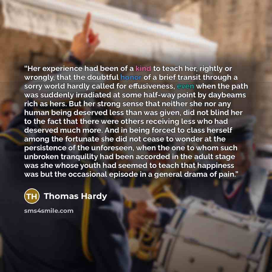 “Her experience had been of a kind to teach her, rightly or wrongly, that the doubtful honor of a brief transit through a sorry world hardly called for effusiveness, even when the path was suddenly irradiated at some half-way point by daybeams rich as hers. But her strong sense that neither she nor…” quote by Thomas Hardy