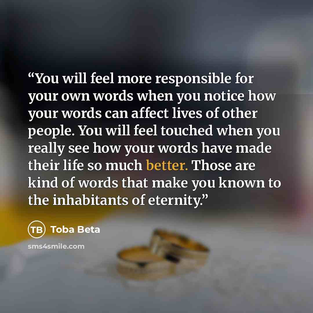 “You will feel more responsible for your own words when you notice how your words can affect lives of other people. You will feel touched when you really see how your words have made their life so much better. Those are kind of words that make you known to the inhabitants of eternity.” quote by Toba Beta