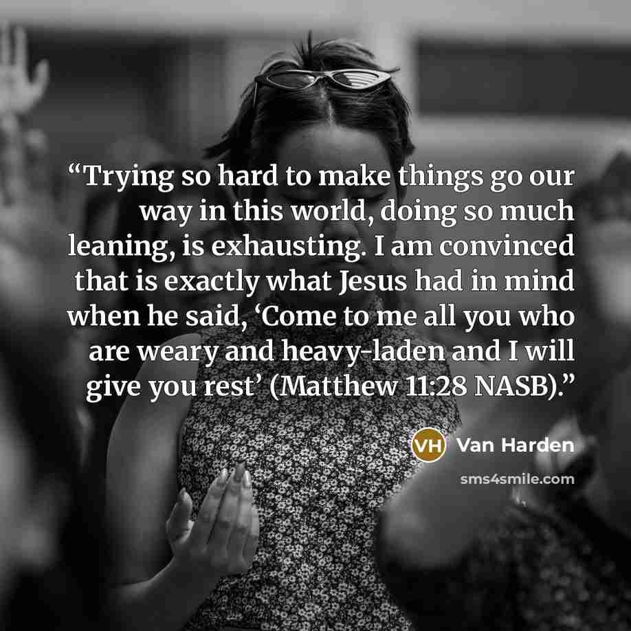 “Trying so hard to make things go our way in this world, doing so much leaning, is exhausting. I am convinced that is exactly what Jesus had in mind when he said, ‘Come to me all you who are weary and heavy-laden and I will give you rest’ (Matthew 11:28 NASB).” quote by Van Harden