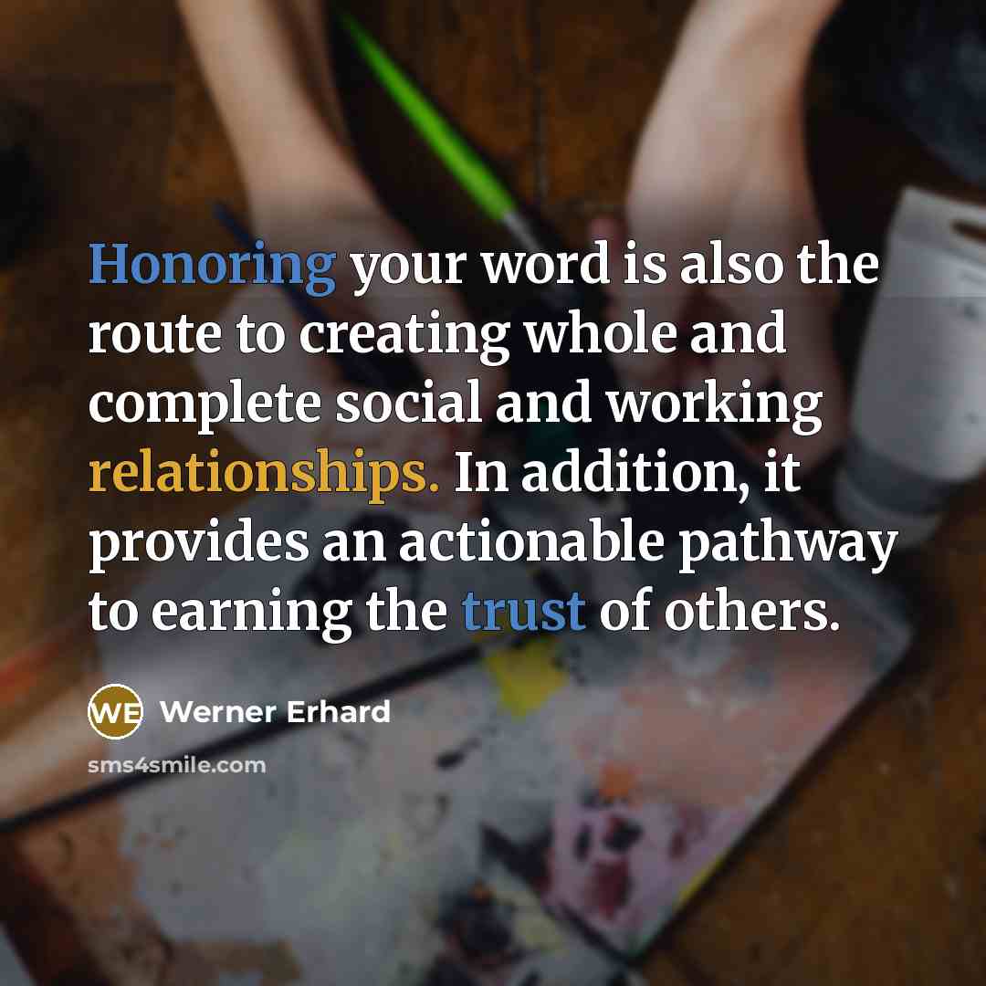 “Honoring your word is also the route to creating whole and complete social and working relationships. In addition, it provides an actionable pathway to earning the trust of others.” quote by Werner Erhard