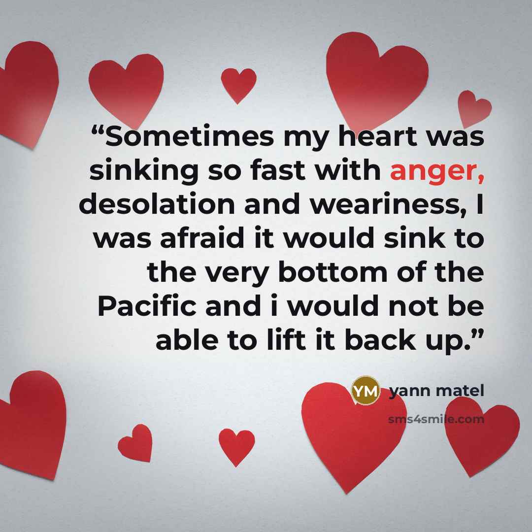 “Sometimes my heart was sinking so fast with anger, desolation and weariness, I was afraid it would sink to the very bottom of the Pacific and i would not be able to lift it back up.” quote by yann matel