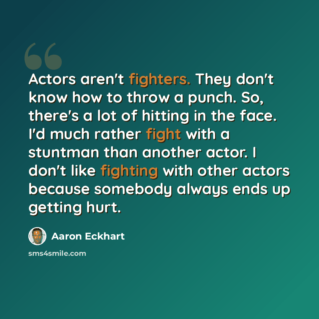 “Actors aren't fighters. They don't know how to throw a punch. So, there's a lot of hitting in the face. I'd much rather fight with a stuntman than another actor. I don't like fighting with other actors because somebody always ends up getting hurt.” quote by Aaron Eckhart