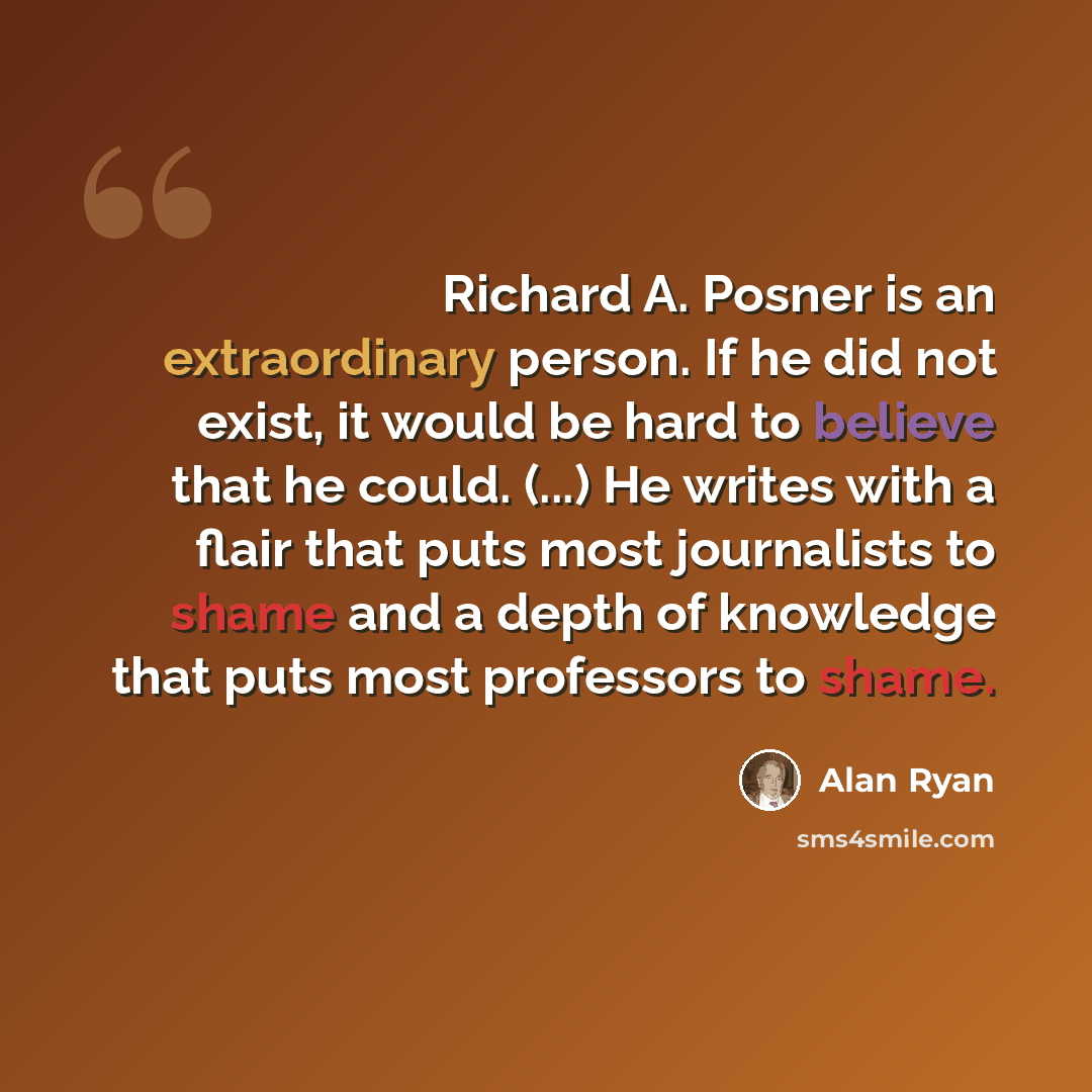 “Richard A. Posner is an extraordinary person. If he did not exist, it would be hard to believe that he could. (...) He writes with a flair that puts most journalists to shame and a depth of knowledge that puts most professors to shame.” quote by Alan Ryan