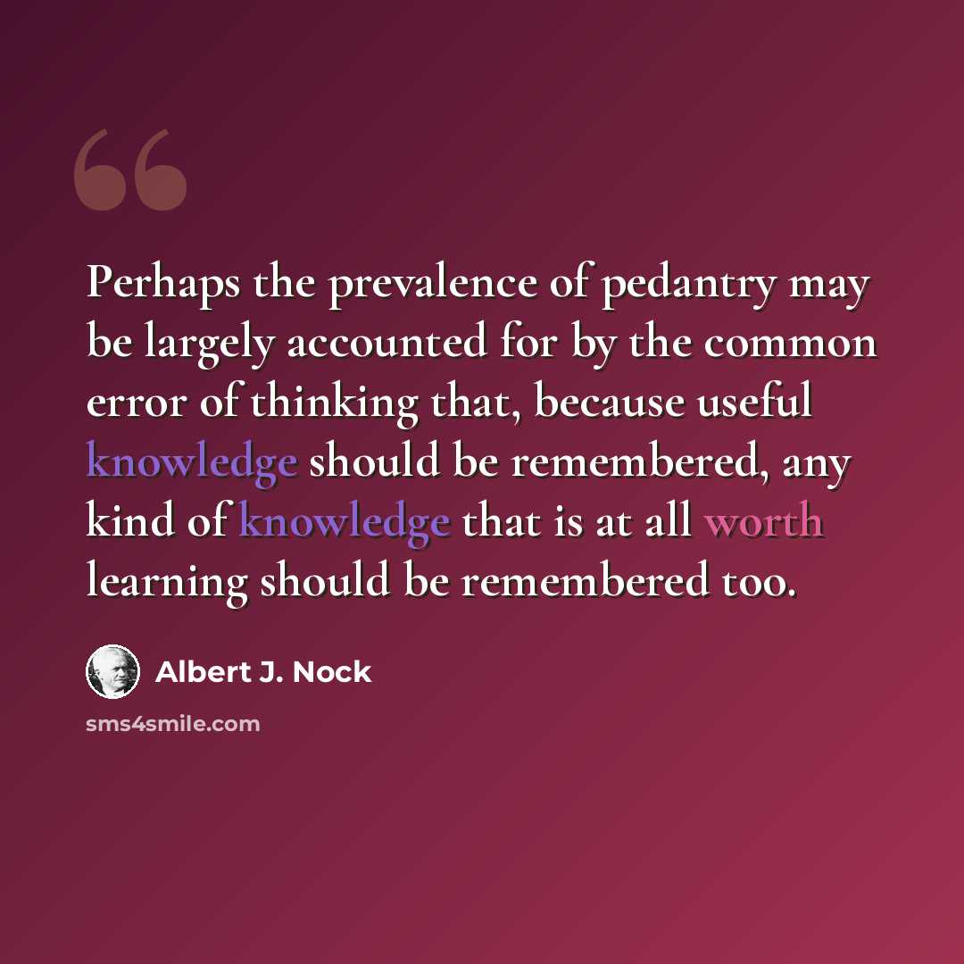 “Perhaps the prevalence of pedantry may be largely accounted for by the common error of thinking that, because useful knowledge should be remembered, any kind of knowledge that is at all worth learning should be remembered too.” quote by Albert J. Nock