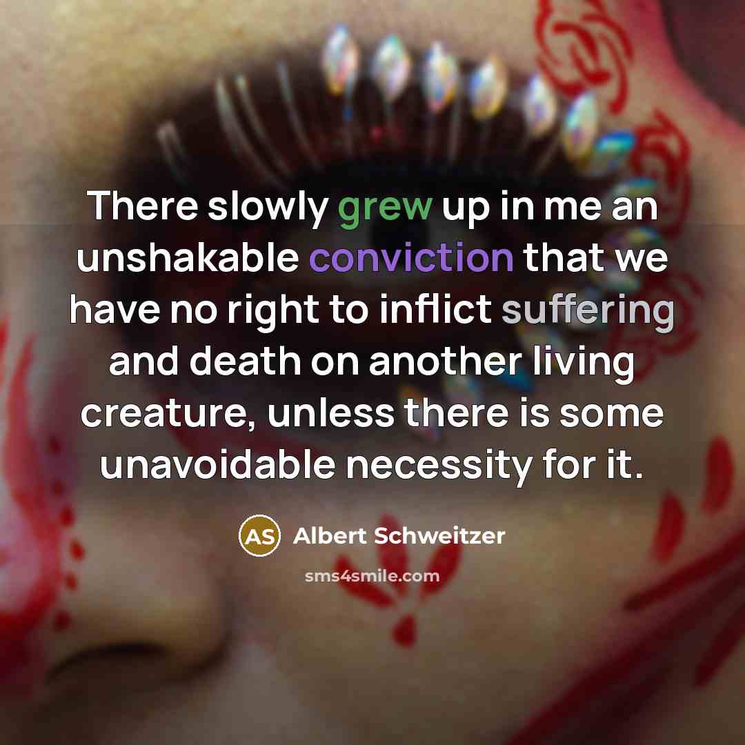 “There slowly grew up in me an unshakable conviction that we have no right to inflict suffering and death on another living creature, unless there is some unavoidable necessity for it.” quote by Albert Schweitzer