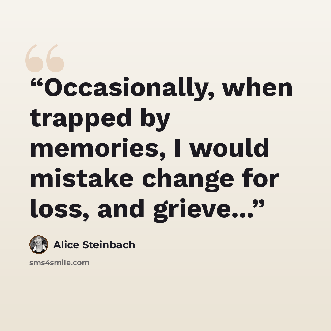 “Occasionally, when trapped by memories, I would mistake change for loss, and grieve...” quote by Alice Steinbach