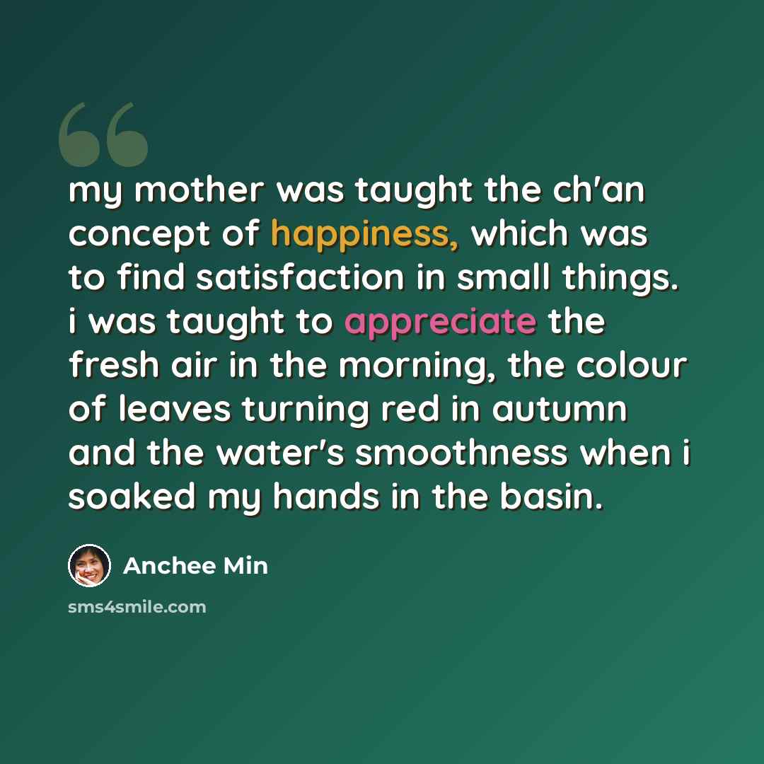 “my mother was taught the ch'an concept of happiness, which was to find satisfaction in small things. i was taught to appreciate the fresh air in the morning, the colour of leaves turning red in autumn and the water's smoothness when i soaked my hands in the basin.” quote by Anchee Min