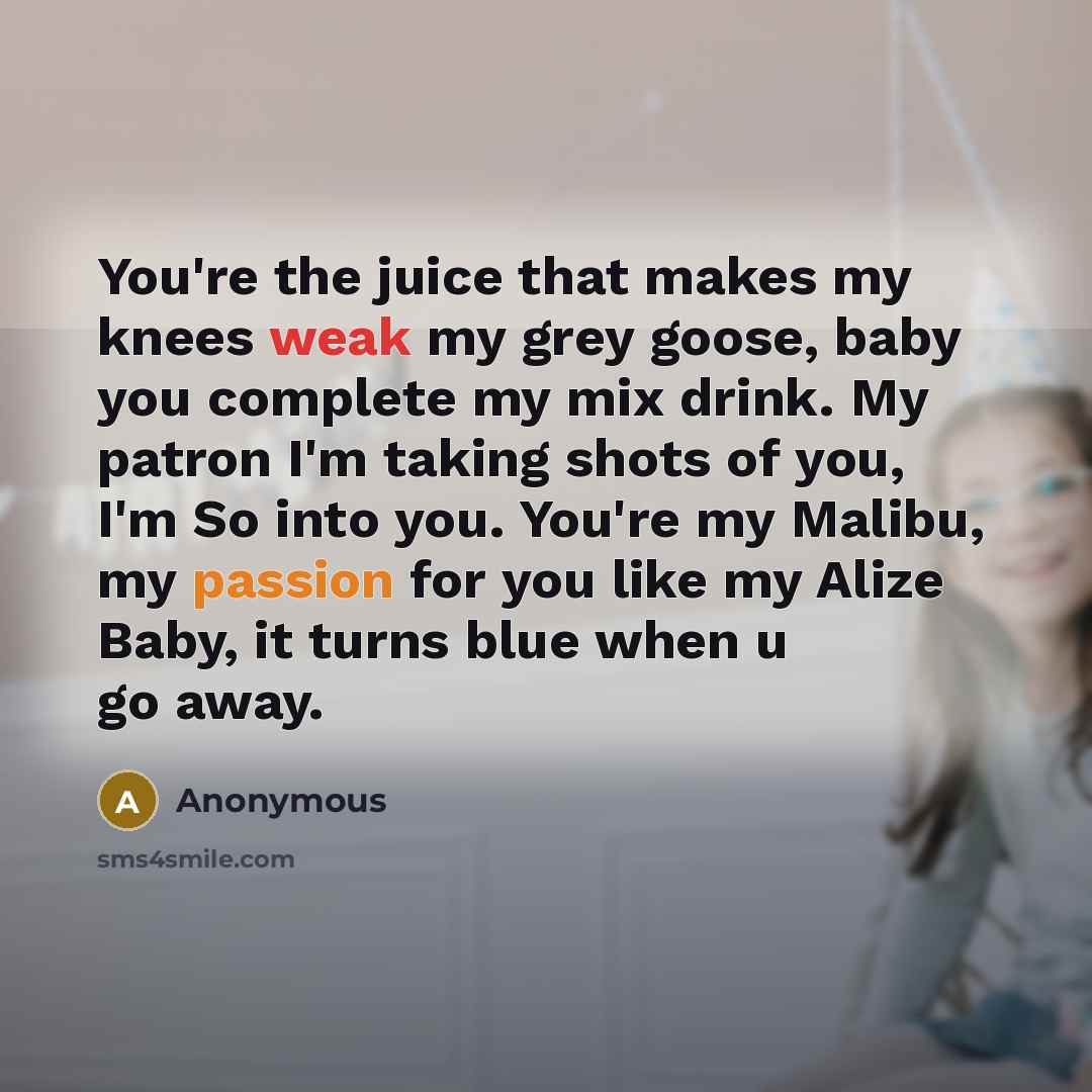 “You're the juice that makes my knees weak my grey goose, baby you complete my mix drink. My patron I'm taking shots of you, I'm So into you. You're my Malibu, my passion for you like my Alize Baby, it turns blue when u go away.” quote by Anonymous