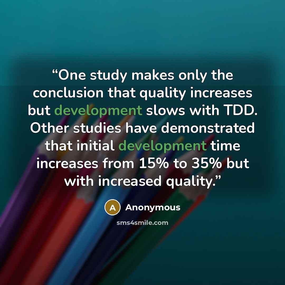 “One study makes only the conclusion that quality increases but development slows with TDD. Other studies have demonstrated that initial development time increases from 15% to 35% but with increased quality.” quote by Anonymous
