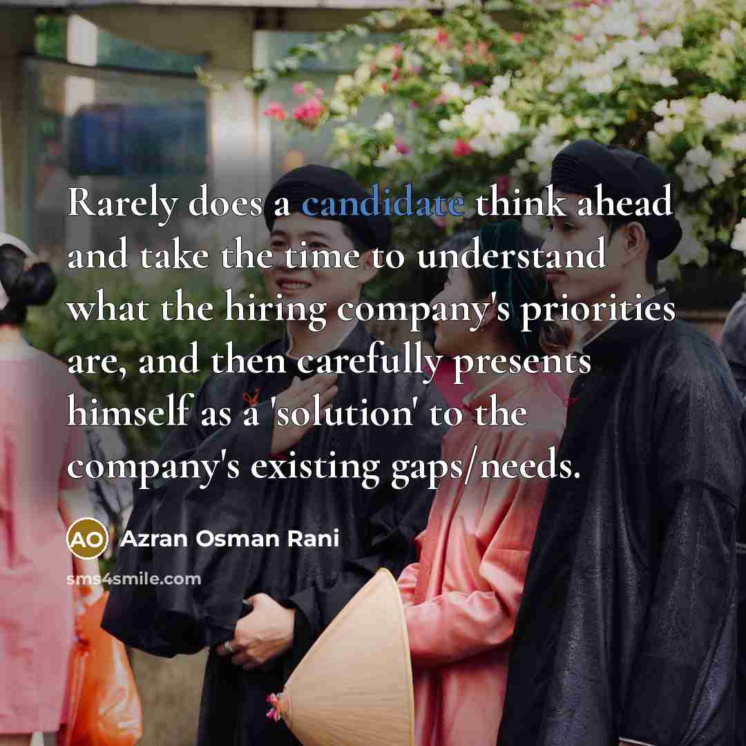 “Rarely does a candidate think ahead and take the time to understand what the hiring company's priorities are, and then carefully presents himself as a 'solution' to the company's existing gaps/needs.” quote by Azran Osman Rani