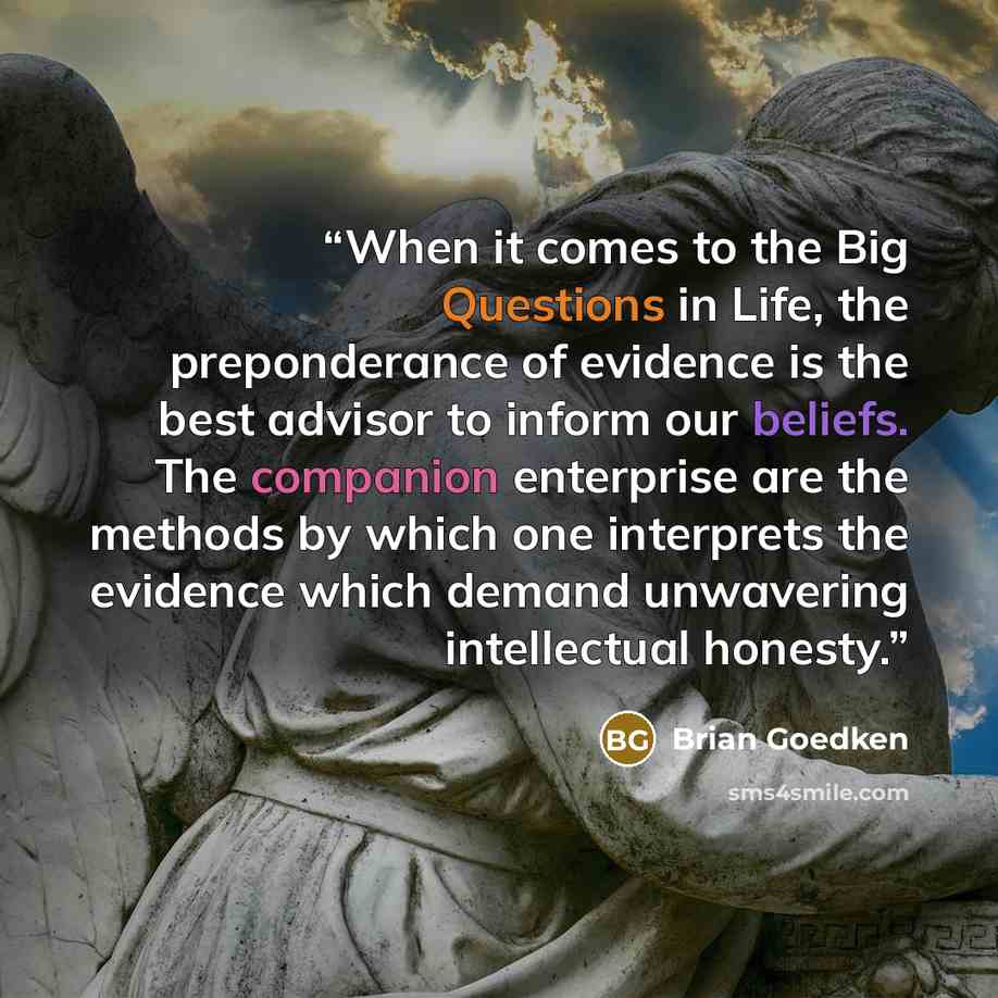 “When it comes to the Big Questions in Life, the preponderance of evidence is the best advisor to inform our beliefs. The companion enterprise are the methods by which one interprets the evidence which demand unwavering intellectual honesty.” quote by Brian Goedken
