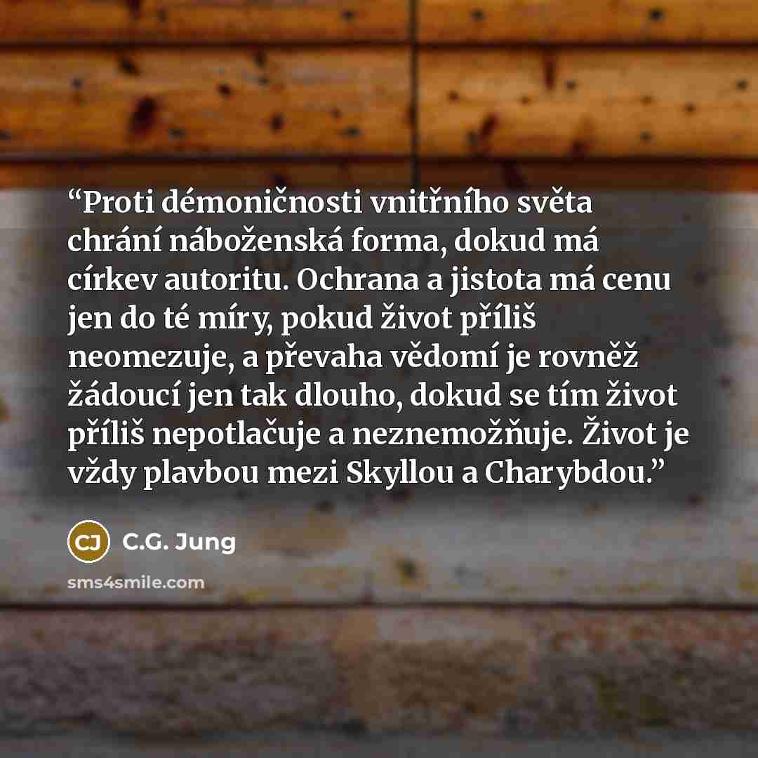 “Proti démoničnosti vnitřního světa chrání náboženská forma, dokud má církev autoritu. Ochrana a jistota má cenu jen do té míry, pokud život příliš neomezuje, a převaha vědomí je rovněž žádoucí jen tak dlouho, dokud se tím život příliš nepotlačuje a neznemožňuje. Život je vždy plavbou mezi Skyllou…” quote by C.G. Jung