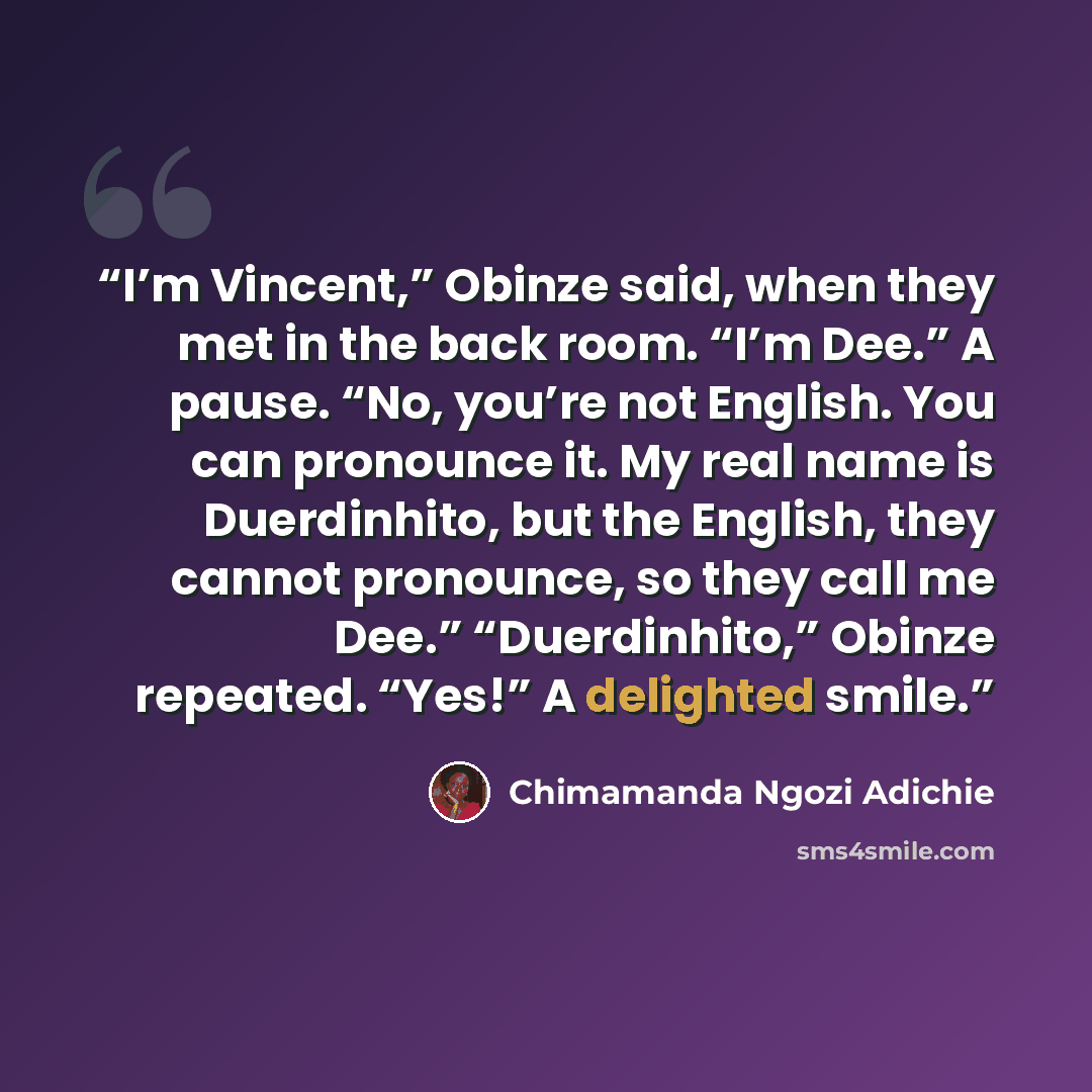 “I’m Vincent,” Obinze said, when they met in the back room. “I’m Dee.” A pause. “No, you’re not English. You can pronounce it. My real name is Duerdinhito, but the English, they cannot pronounce, so they call me Dee.” “Duerdinhito,” Obinze repeated. “Yes!” A delighted smile.” quote by Chimamanda Ngozi Adichie