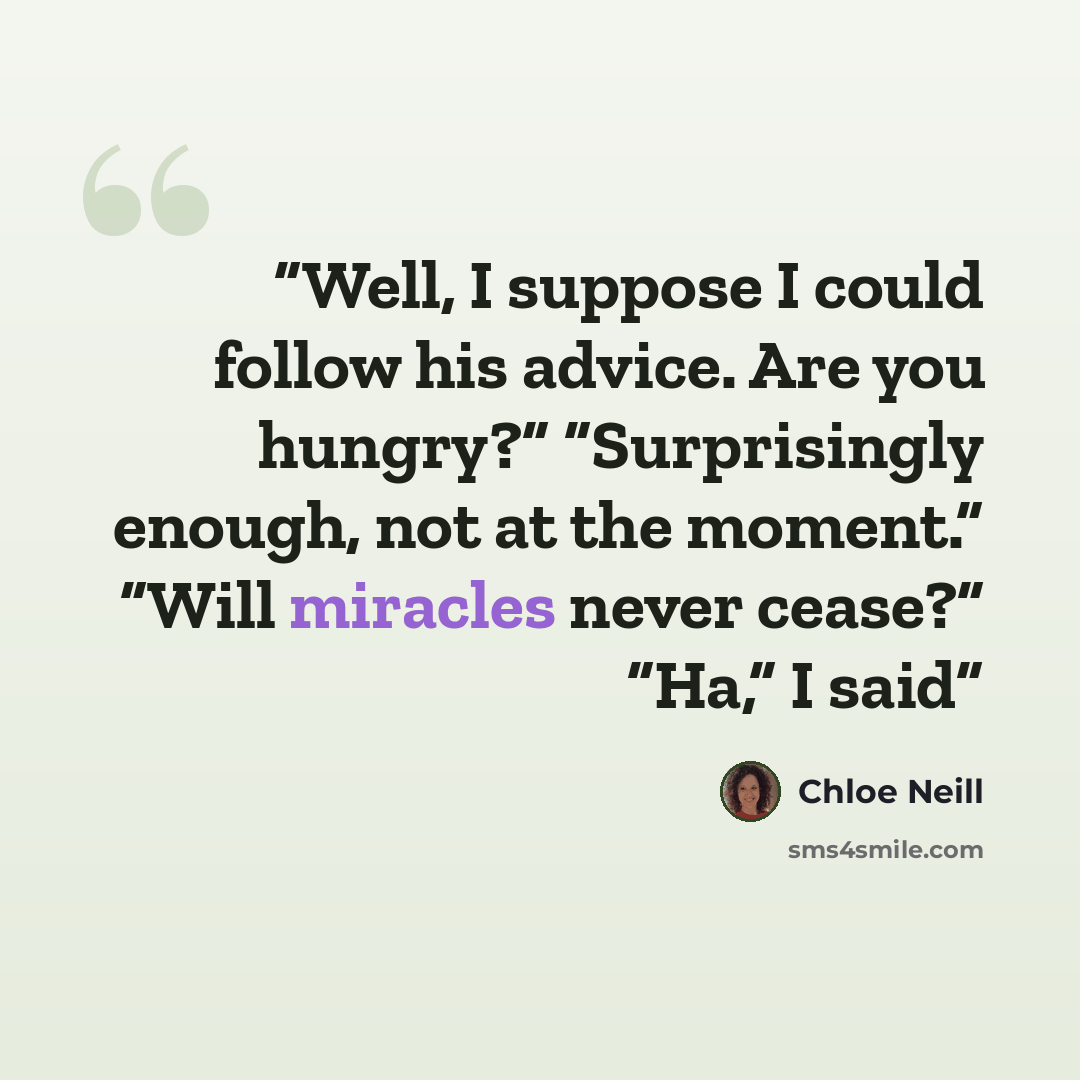 “Well, I suppose I could follow his advice. Are you hungry?” “Surprisingly enough, not at the moment.” “Will miracles never cease?” “Ha,” I said” quote by Chloe Neill