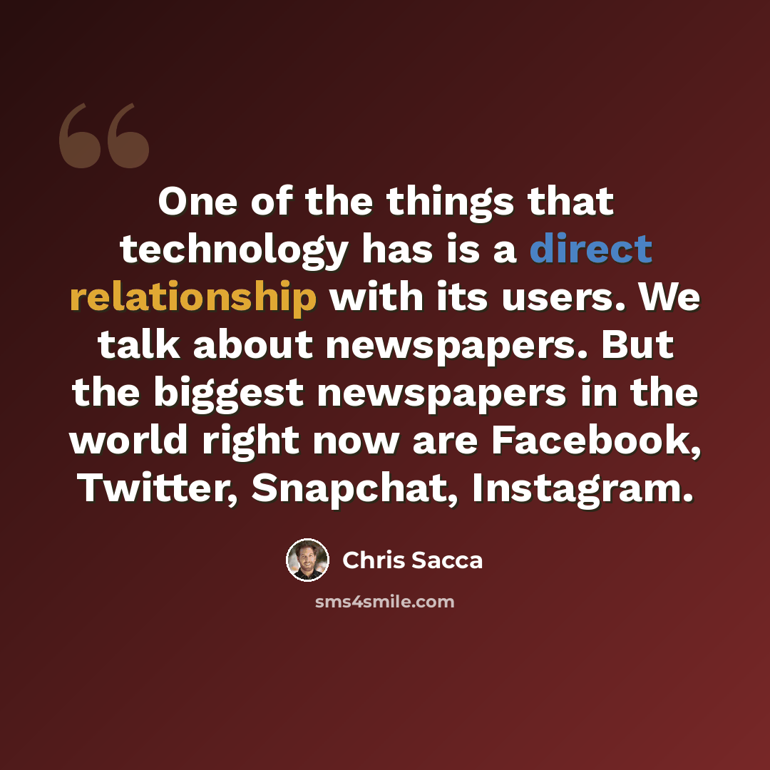 “One of the things that technology has is a direct relationship with its users. We talk about newspapers. But the biggest newspapers in the world right now are Facebook, Twitter, Snapchat, Instagram.” quote by Chris Sacca