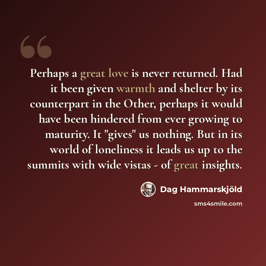 “Perhaps a great love is never returned. Had it been given warmth and shelter by its counterpart in the Other, perhaps it would have been hindered from ever growing to maturity. It "gives" us nothing. But in its world of loneliness it leads us up to the summits with wide vistas - of great insights.” quote by Dag Hammarskjold