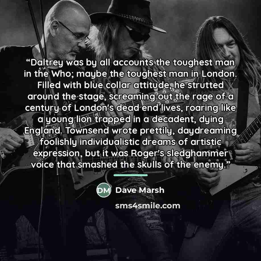 “Daltrey was by all accounts the toughest man in the Who; maybe the toughest man in London. Filled with blue collar attitude, he strutted around the stage, screaming out the rage of a century of London's dead end lives, roaring like a young lion trapped in a decadent, dying England. Townsend wrote…” quote by Dave Marsh