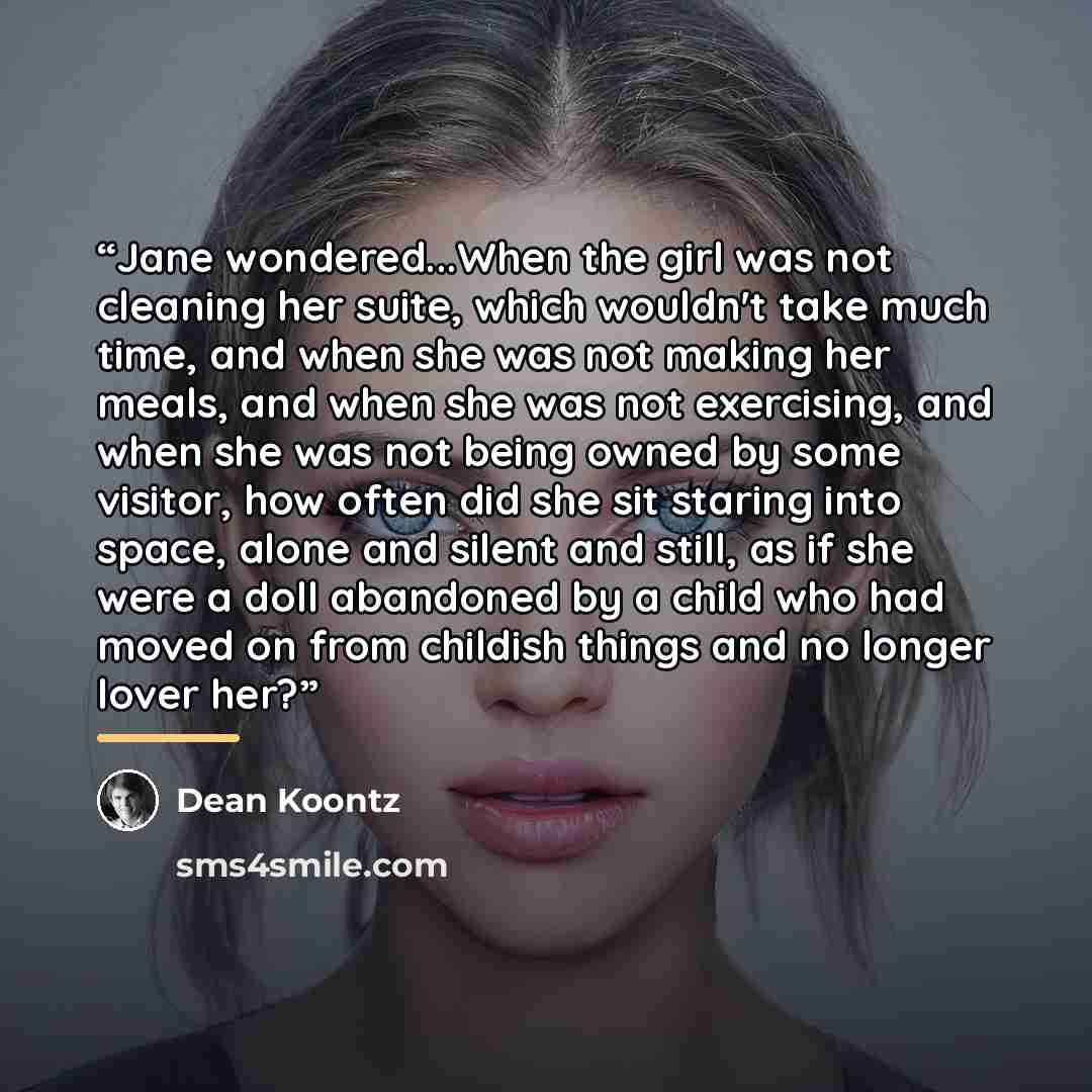 “Jane wondered...When the girl was not cleaning her suite, which wouldn't take much time, and when she was not making her meals, and when she was not exercising, and when she was not being owned by some visitor, how often did she sit staring into space, alone and silent and still, as if she were a…” quote by Dean Koontz